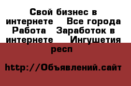 Свой бизнес в интернете. - Все города Работа » Заработок в интернете   . Ингушетия респ.